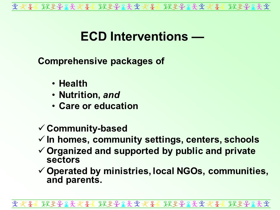 ECD Interventions Comprehensive packages of Health Nutrition, and Care or education Community-based In homes, community settings, centers, schools Organized and supported by public and private sectors Operated by ministries, local NGOs, communities, and parents.