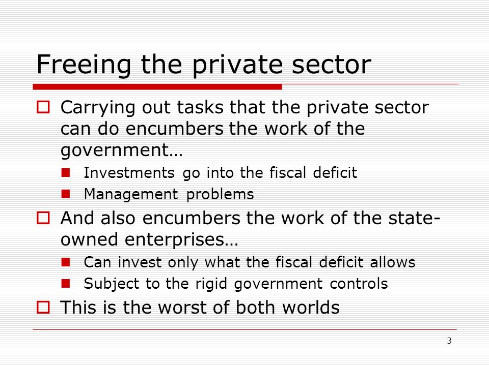 3 Freeing the private sector Carrying out tasks that the private sector can do encumbers the work of the government… Investments go into the fiscal deficit Management problems And also encumbers the work of the state- owned enterprises… Can invest only what the fiscal deficit allows Subject to the rigid government controls This is the worst of both worlds