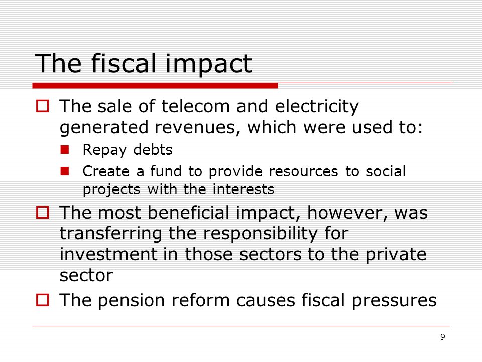 9 The fiscal impact The sale of telecom and electricity generated revenues, which were used to: Repay debts Create a fund to provide resources to social projects with the interests The most beneficial impact, however, was transferring the responsibility for investment in those sectors to the private sector The pension reform causes fiscal pressures