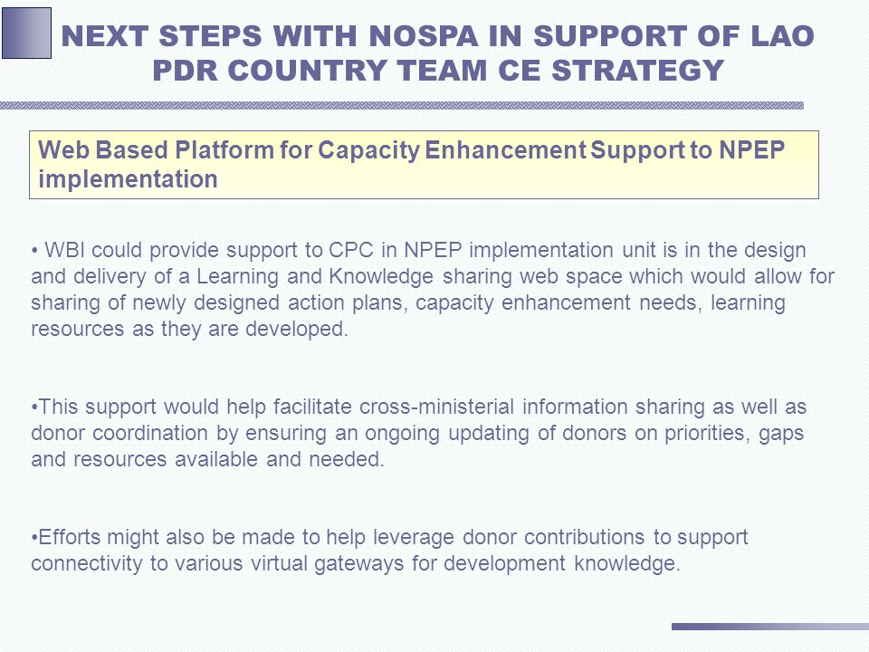 Web Based Platform for Capacity Enhancement Support to NPEP implementation NEXT STEPS WITH NOSPA IN SUPPORT OF LAO PDR COUNTRY TEAM CE STRATEGY WBI could provide support to CPC in NPEP implementation unit is in the design and delivery of a Learning and Knowledge sharing web space which would allow for sharing of newly designed action plans, capacity enhancement needs, learning resources as they are developed.