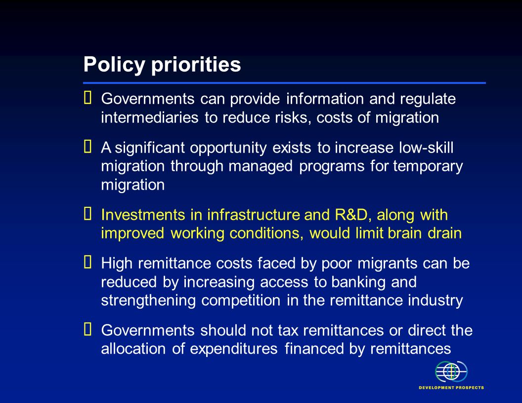Policy priorities Governments can provide information and regulate intermediaries to reduce risks, costs of migration A significant opportunity exists to increase low-skill migration through managed programs for temporary migration Investments in infrastructure and R&D, along with improved working conditions, would limit brain drain High remittance costs faced by poor migrants can be reduced by increasing access to banking and strengthening competition in the remittance industry Governments should not tax remittances or direct the allocation of expenditures financed by remittances