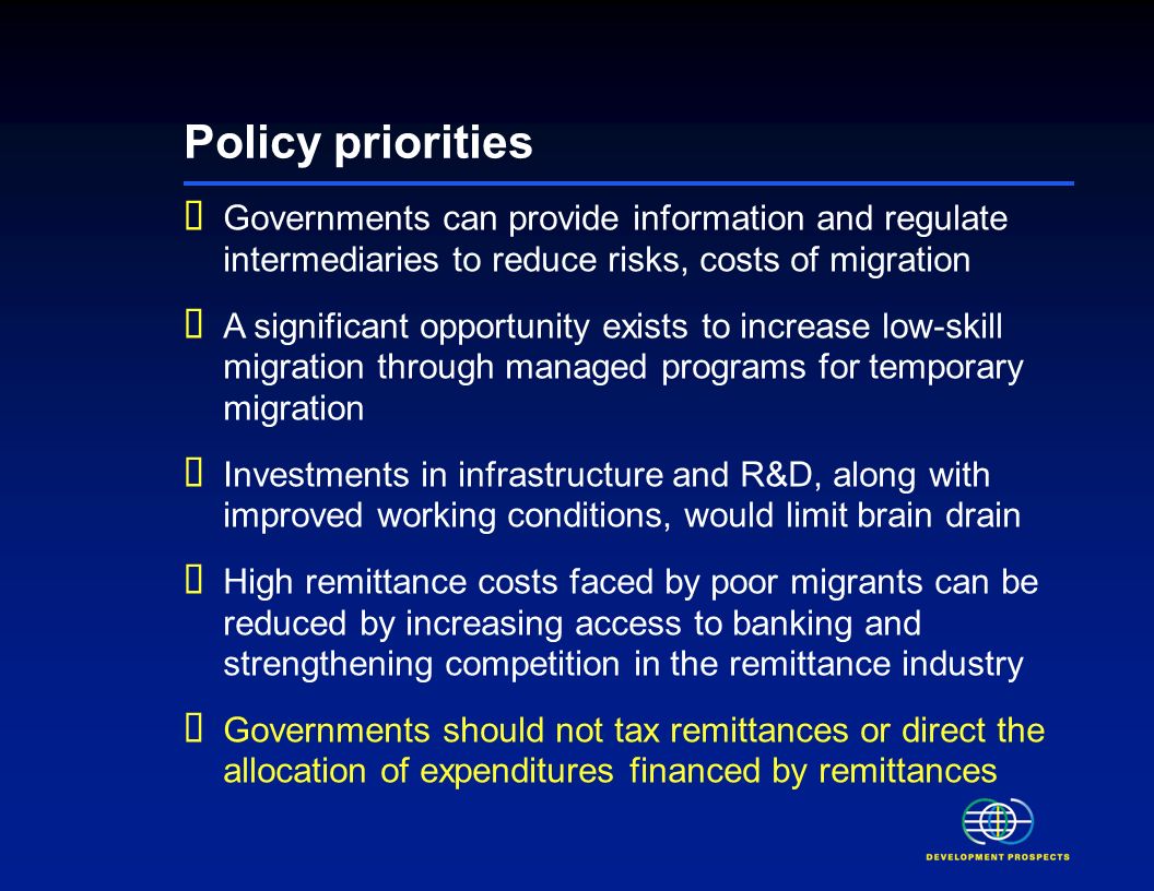 Policy priorities Governments can provide information and regulate intermediaries to reduce risks, costs of migration A significant opportunity exists to increase low-skill migration through managed programs for temporary migration Investments in infrastructure and R&D, along with improved working conditions, would limit brain drain High remittance costs faced by poor migrants can be reduced by increasing access to banking and strengthening competition in the remittance industry Governments should not tax remittances or direct the allocation of expenditures financed by remittances