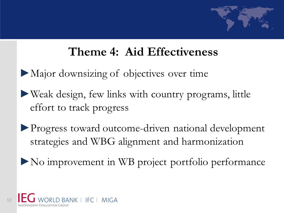 Theme 4: Aid Effectiveness Major downsizing of objectives over time Weak design, few links with country programs, little effort to track progress Progress toward outcome-driven national development strategies and WBG alignment and harmonization No improvement in WB project portfolio performance 13