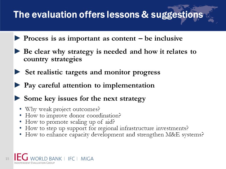 The evaluation offers lessons & suggestions Process is as important as content – be inclusive Be clear why strategy is needed and how it relates to country strategies Set realistic targets and monitor progress Pay careful attention to implementation Some key issues for the next strategy Why weak project outcomes.