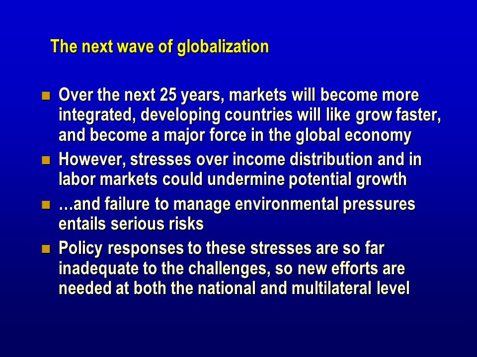 The next wave of globalization Over the next 25 years, markets will become more integrated, developing countries will like grow faster, and become a major force in the global economy Over the next 25 years, markets will become more integrated, developing countries will like grow faster, and become a major force in the global economy However, stresses over income distribution and in labor markets could undermine potential growth However, stresses over income distribution and in labor markets could undermine potential growth …and failure to manage environmental pressures entails serious risks …and failure to manage environmental pressures entails serious risks Policy responses to these stresses are so far inadequate to the challenges, so new efforts are needed at both the national and multilateral level Policy responses to these stresses are so far inadequate to the challenges, so new efforts are needed at both the national and multilateral level