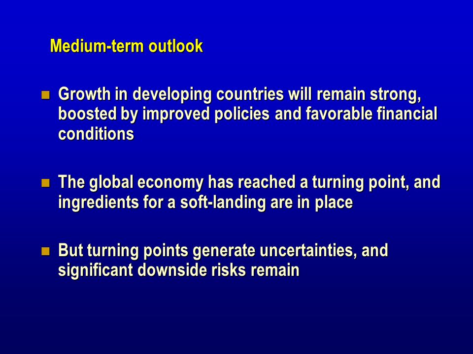Growth in developing countries will remain strong, boosted by improved policies and favorable financial conditions Growth in developing countries will remain strong, boosted by improved policies and favorable financial conditions The global economy has reached a turning point, and ingredients for a soft-landing are in place The global economy has reached a turning point, and ingredients for a soft-landing are in place But turning points generate uncertainties, and significant downside risks remain But turning points generate uncertainties, and significant downside risks remain Medium-term outlook