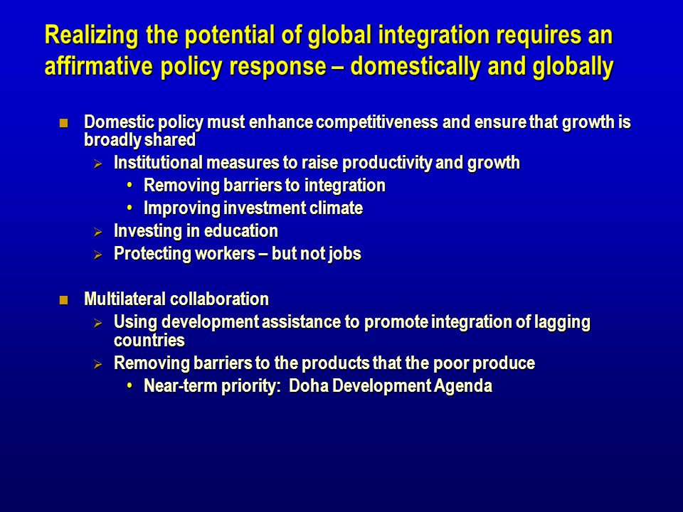 Realizing the potential of global integration requires an affirmative policy response – domestically and globally Domestic policy must enhance competitiveness and ensure that growth is broadly shared Domestic policy must enhance competitiveness and ensure that growth is broadly shared Institutional measures to raise productivity and growth Institutional measures to raise productivity and growth Removing barriers to integration Removing barriers to integration Improving investment climate Improving investment climate Investing in education Investing in education Protecting workers – but not jobs Protecting workers – but not jobs Multilateral collaboration Multilateral collaboration Using development assistance to promote integration of lagging countries Using development assistance to promote integration of lagging countries Removing barriers to the products that the poor produce Removing barriers to the products that the poor produce Near-term priority: Doha Development Agenda Near-term priority: Doha Development Agenda