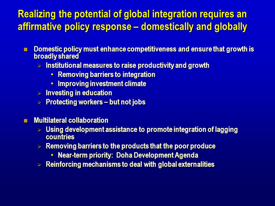 Realizing the potential of global integration requires an affirmative policy response – domestically and globally Domestic policy must enhance competitiveness and ensure that growth is broadly shared Domestic policy must enhance competitiveness and ensure that growth is broadly shared Institutional measures to raise productivity and growth Institutional measures to raise productivity and growth Removing barriers to integration Removing barriers to integration Improving investment climate Improving investment climate Investing in education Investing in education Protecting workers – but not jobs Protecting workers – but not jobs Multilateral collaboration Multilateral collaboration Using development assistance to promote integration of lagging countries Using development assistance to promote integration of lagging countries Removing barriers to the products that the poor produce Removing barriers to the products that the poor produce Near-term priority: Doha Development Agenda Near-term priority: Doha Development Agenda Reinforcing mechanisms to deal with global externalities Reinforcing mechanisms to deal with global externalities