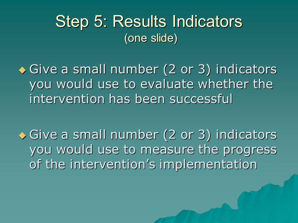 Step 5: Results Indicators (one slide) Give a small number (2 or 3) indicators you would use to evaluate whether the intervention has been successful Give a small number (2 or 3) indicators you would use to evaluate whether the intervention has been successful Give a small number (2 or 3) indicators you would use to measure the progress of the interventions implementation Give a small number (2 or 3) indicators you would use to measure the progress of the interventions implementation