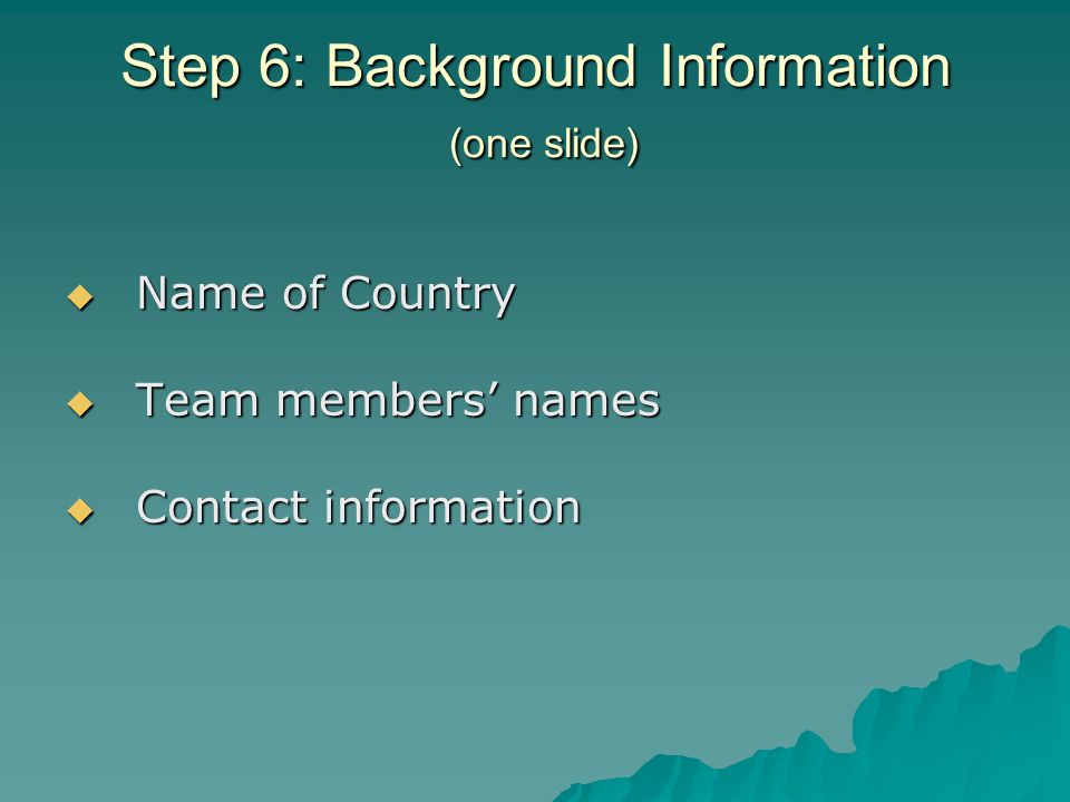 Step 6: Background Information (one slide) Name of Country Name of Country Team members names Team members names Contact information Contact information