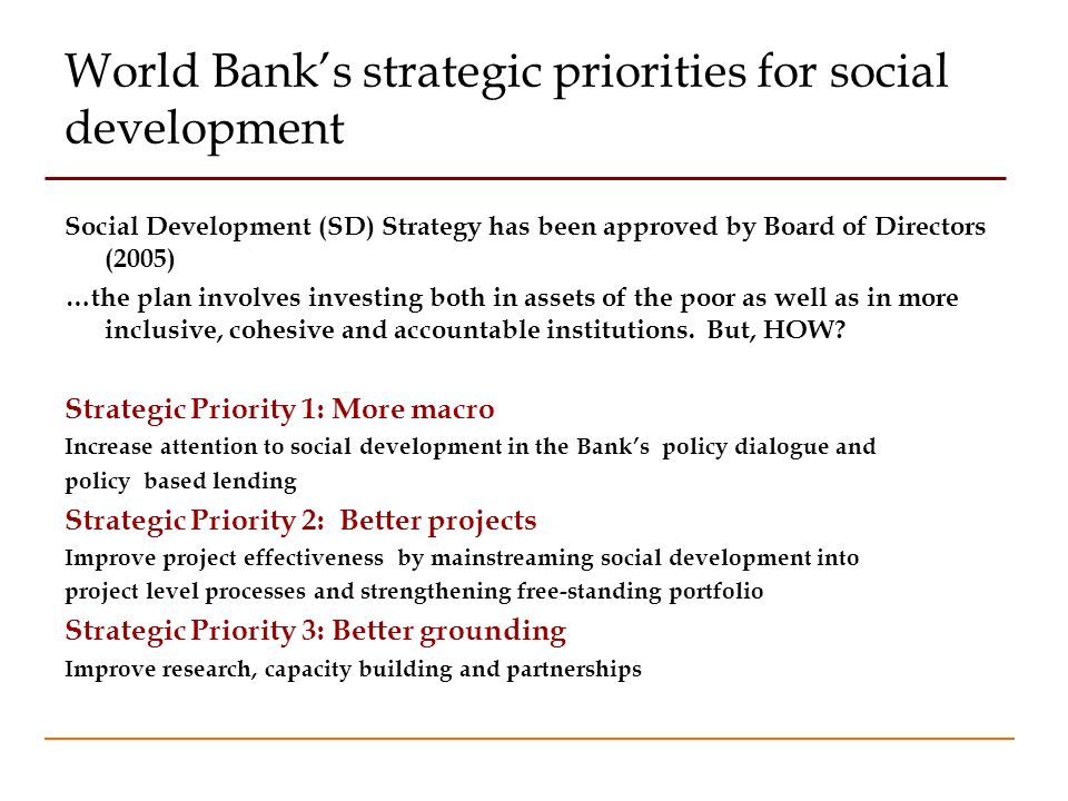 World Banks strategic priorities for social development Social Development (SD) Strategy has been approved by Board of Directors (2005) …the plan involves investing both in assets of the poor as well as in more inclusive, cohesive and accountable institutions.