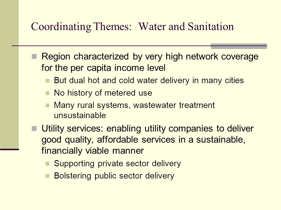 Coordinating Themes: Water and Sanitation Region characterized by very high network coverage for the per capita income level But dual hot and cold water delivery in many cities No history of metered use Many rural systems, wastewater treatment unsustainable Utility services: enabling utility companies to deliver good quality, affordable services in a sustainable, financially viable manner Supporting private sector delivery Bolstering public sector delivery