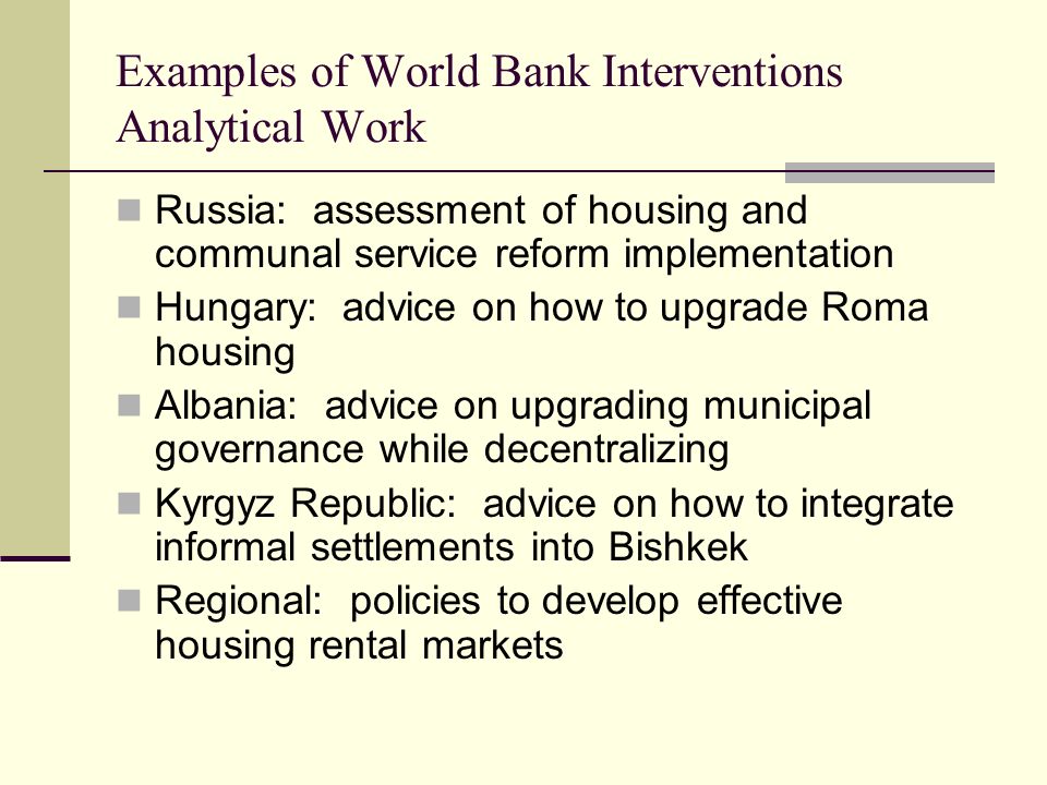 Examples of World Bank Interventions Analytical Work Russia: assessment of housing and communal service reform implementation Hungary: advice on how to upgrade Roma housing Albania: advice on upgrading municipal governance while decentralizing Kyrgyz Republic: advice on how to integrate informal settlements into Bishkek Regional: policies to develop effective housing rental markets