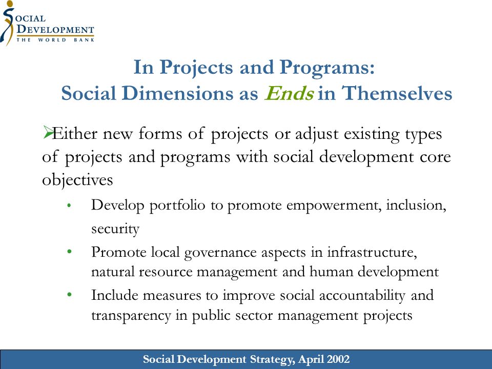 Social Development Strategy, April 2002 In Projects and Programs: Social Dimensions as Ends in Themselves Either new forms of projects or adjust existing types of projects and programs with social development core objectives Develop portfolio to promote empowerment, inclusion, security Promote local governance aspects in infrastructure, natural resource management and human development Include measures to improve social accountability and transparency in public sector management projects