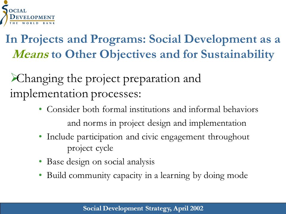 Social Development Strategy, April 2002 In Projects and Programs: Social Development as a Means to Other Objectives and for Sustainability Changing the project preparation and implementation processes: Consider both formal institutions and informal behaviors and norms in project design and implementation Include participation and civic engagement throughout project cycle Base design on social analysis Build community capacity in a learning by doing mode