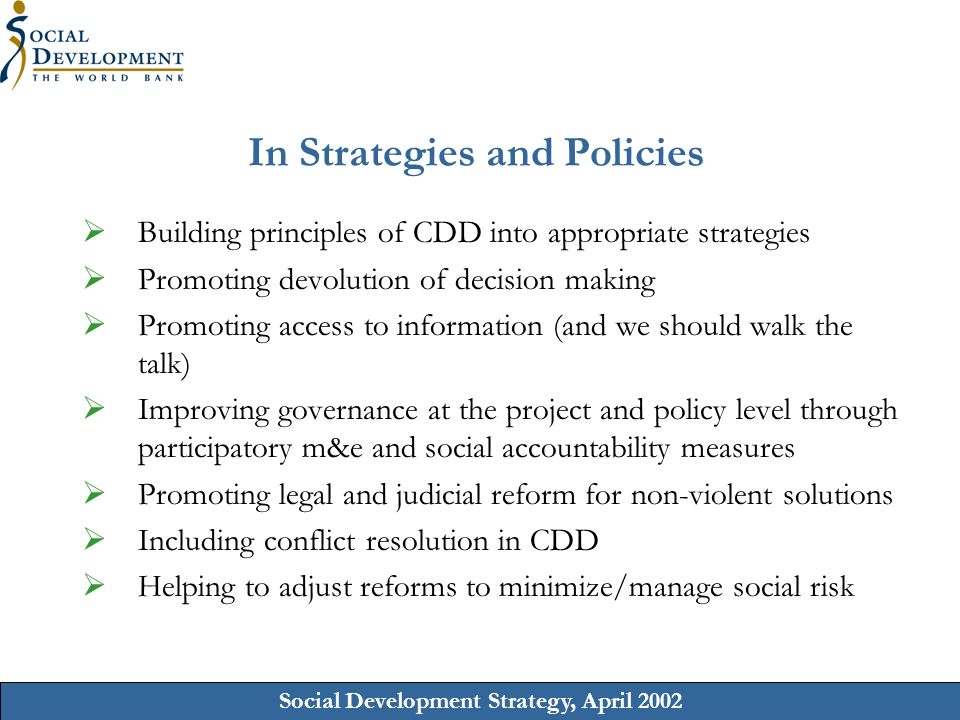 Social Development Strategy, April 2002 In Strategies and Policies Building principles of CDD into appropriate strategies Promoting devolution of decision making Promoting access to information (and we should walk the talk) Improving governance at the project and policy level through participatory m&e and social accountability measures Promoting legal and judicial reform for non-violent solutions Including conflict resolution in CDD Helping to adjust reforms to minimize/manage social risk