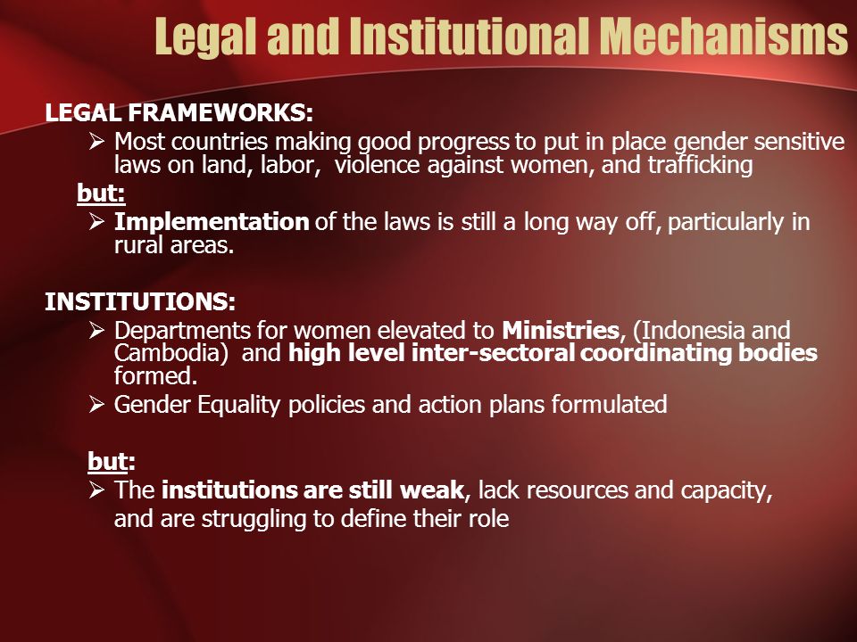 Legal and Institutional Mechanisms LEGAL FRAMEWORKS: Most countries making good progress to put in place gender sensitive laws on land, labor, violence against women, and trafficking but: Implementation of the laws is still a long way off, particularly in rural areas.