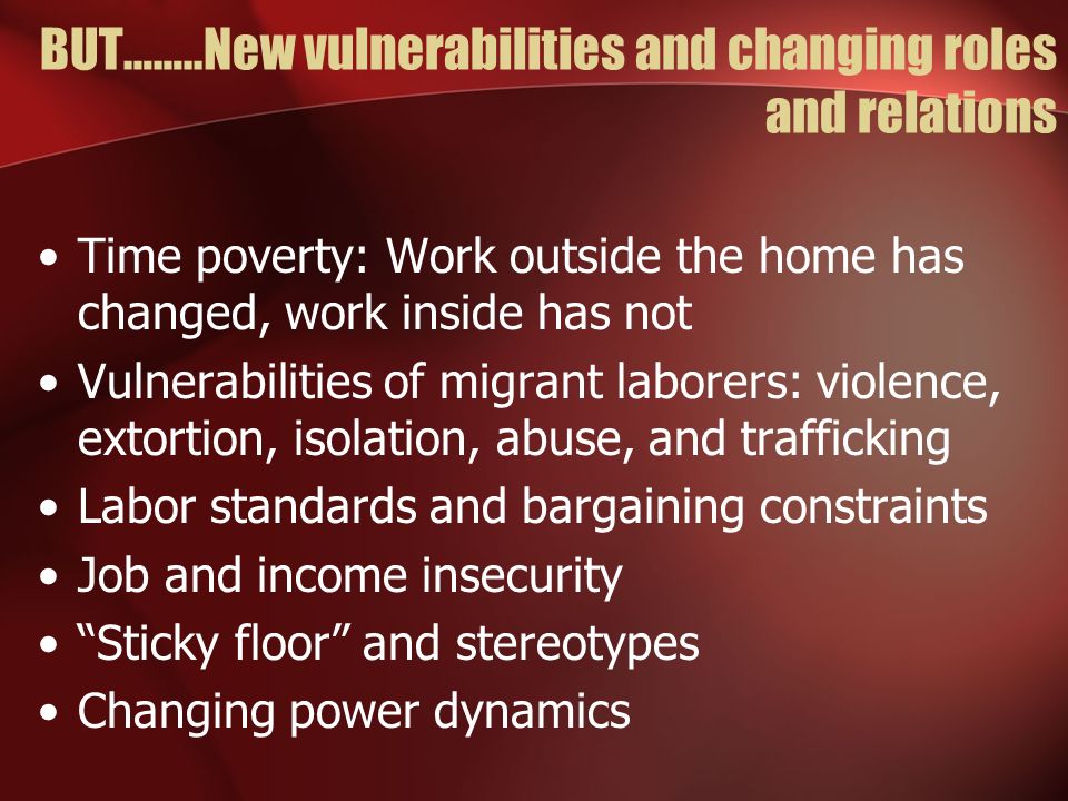 BUT……..New vulnerabilities and changing roles and relations Time poverty: Work outside the home has changed, work inside has not Vulnerabilities of migrant laborers: violence, extortion, isolation, abuse, and trafficking Labor standards and bargaining constraints Job and income insecurity Sticky floor and stereotypes Changing power dynamics
