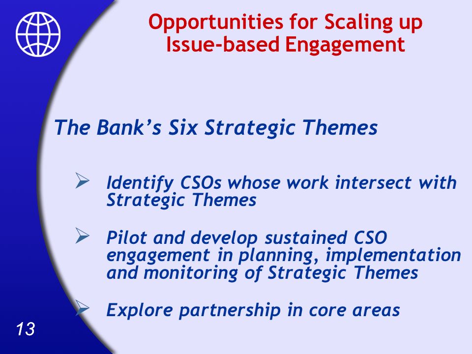 13 Opportunities for Scaling up Issue-based Engagement The Banks Six Strategic Themes Identify CSOs whose work intersect with Strategic Themes Pilot and develop sustained CSO engagement in planning, implementation and monitoring of Strategic Themes Explore partnership in core areas