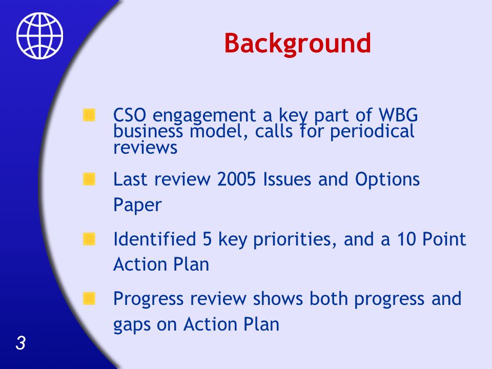 33 Background CSO engagement a key part of WBG business model, calls for periodical reviews Last review 2005 Issues and Options Paper Identified 5 key priorities, and a 10 Point Action Plan Progress review shows both progress and gaps on Action Plan