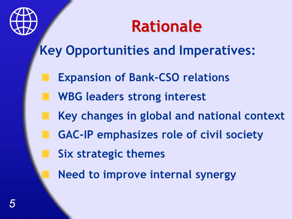 55 Rationale Key Opportunities and Imperatives: Expansion of Bank-CSO relations WBG leaders strong interest Key changes in global and national context GAC-IP emphasizes role of civil society Six strategic themes Need to improve internal synergy