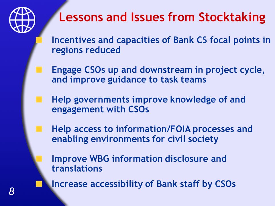 88 Lessons and Issues from Stocktaking Incentives and capacities of Bank CS focal points in regions reduced Engage CSOs up and downstream in project cycle, and improve guidance to task teams Help governments improve knowledge of and engagement with CSOs Help access to information/FOIA processes and enabling environments for civil society Improve WBG information disclosure and translations Increase accessibility of Bank staff by CSOs