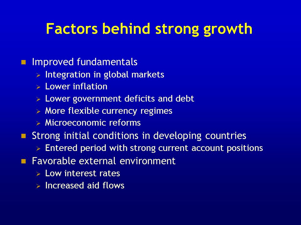Factors behind strong growth Improved fundamentals Integration in global markets Lower inflation Lower government deficits and debt More flexible currency regimes Microeconomic reforms Strong initial conditions in developing countries Entered period with strong current account positions Favorable external environment Low interest rates Increased aid flows