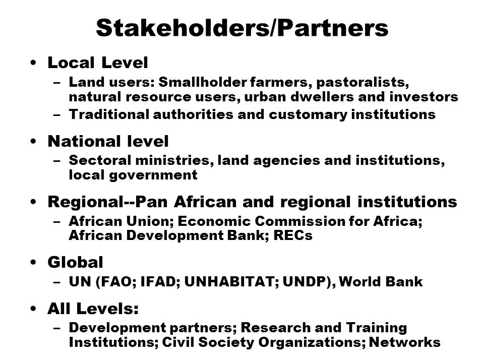 Stakeholders/Partners Local Level –Land users: Smallholder farmers, pastoralists, natural resource users, urban dwellers and investors –Traditional authorities and customary institutions National level –Sectoral ministries, land agencies and institutions, local government Regional--Pan African and regional institutions –African Union; Economic Commission for Africa; African Development Bank; RECs Global –UN (FAO; IFAD; UNHABITAT; UNDP), World Bank All Levels: –Development partners; Research and Training Institutions; Civil Society Organizations; Networks