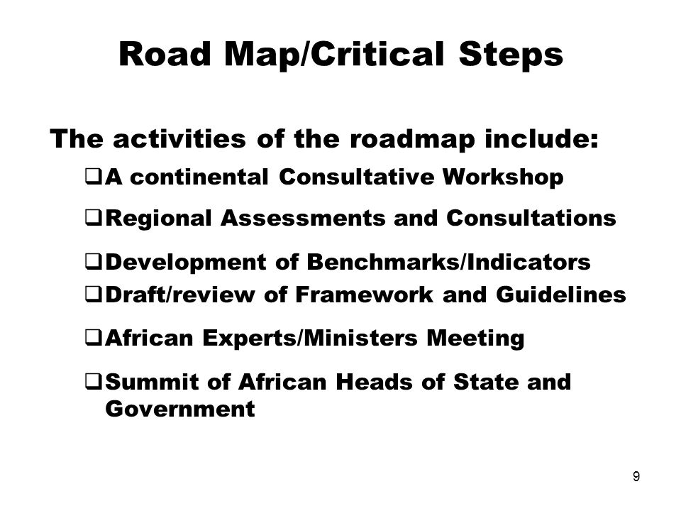 9 Road Map/Critical Steps The activities of the roadmap include: A continental Consultative Workshop Regional Assessments and Consultations Development of Benchmarks/Indicators Draft/review of Framework and Guidelines African Experts/Ministers Meeting Summit of African Heads of State and Government