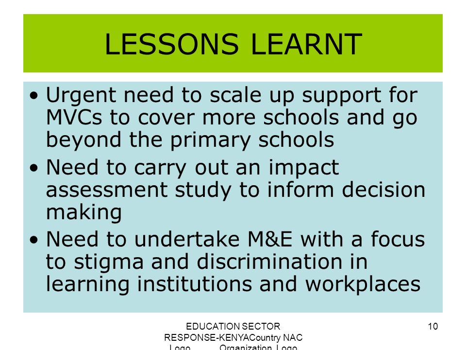 EDUCATION SECTOR RESPONSE-KENYACountry NAC Logo Organization Logo 10 LESSONS LEARNT Urgent need to scale up support for MVCs to cover more schools and go beyond the primary schools Need to carry out an impact assessment study to inform decision making Need to undertake M&E with a focus to stigma and discrimination in learning institutions and workplaces