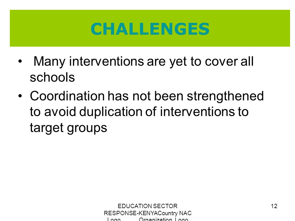 EDUCATION SECTOR RESPONSE-KENYACountry NAC Logo Organization Logo 12 CHALLENGES Many interventions are yet to cover all schools Coordination has not been strengthened to avoid duplication of interventions to target groups