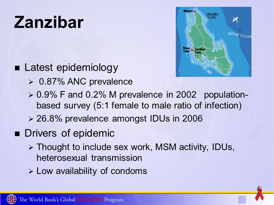 Zanzibar Latest epidemiology 0.87% ANC prevalence 0.9% F and 0.2% M prevalence in 2002 population- based survey (5:1 female to male ratio of infection) 26.8% prevalence amongst IDUs in 2006 Drivers of epidemic Thought to include sex work, MSM activity, IDUs, heterosexual transmission Low availability of condoms