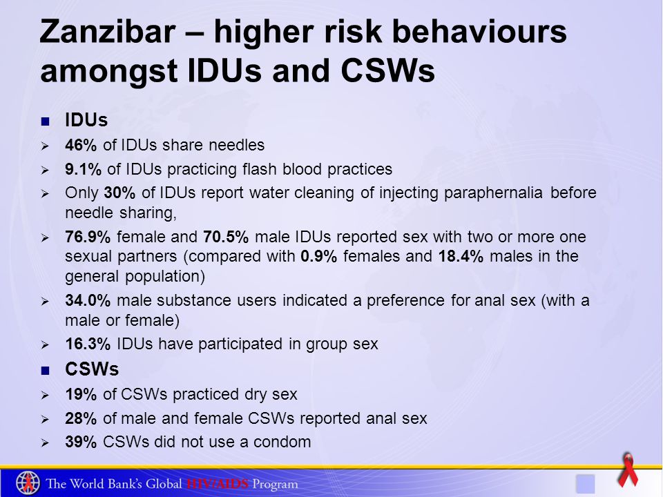 Zanzibar – higher risk behaviours amongst IDUs and CSWs IDUs 46% of IDUs share needles 9.1% of IDUs practicing flash blood practices Only 30% of IDUs report water cleaning of injecting paraphernalia before needle sharing, 76.9% female and 70.5% male IDUs reported sex with two or more one sexual partners (compared with 0.9% females and 18.4% males in the general population) 34.0% male substance users indicated a preference for anal sex (with a male or female) 16.3% IDUs have participated in group sex CSWs 19% of CSWs practiced dry sex 28% of male and female CSWs reported anal sex 39% CSWs did not use a condom