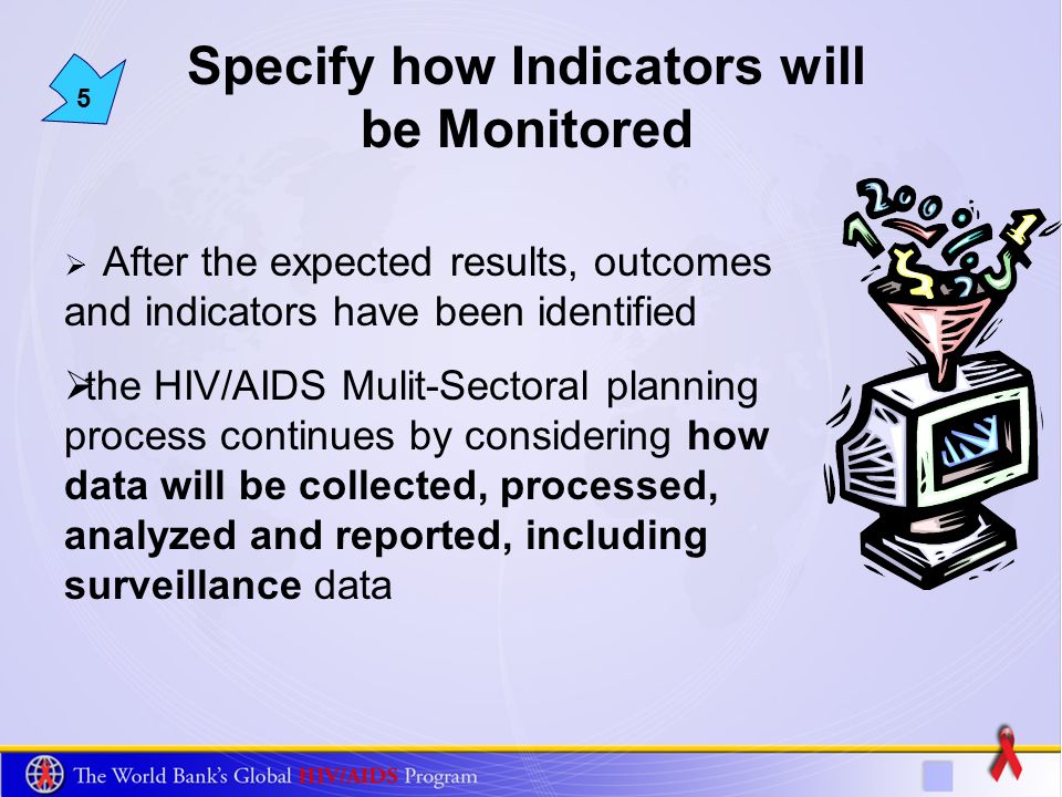 5 Specify how Indicators will be Monitored After the expected results, outcomes and indicators have been identified the HIV/AIDS Mulit-Sectoral planning process continues by considering how data will be collected, processed, analyzed and reported, including surveillance data
