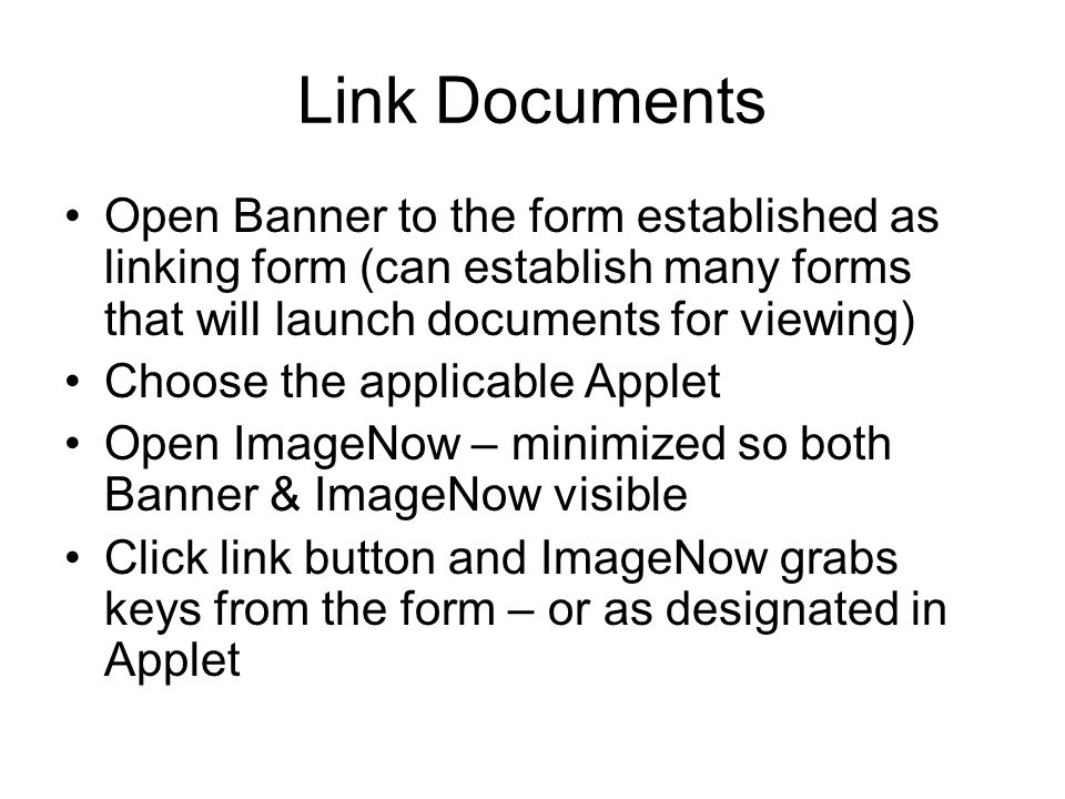 Link Documents Open Banner to the form established as linking form (can establish many forms that will launch documents for viewing) Choose the applicable Applet Open ImageNow – minimized so both Banner & ImageNow visible Click link button and ImageNow grabs keys from the form – or as designated in Applet
