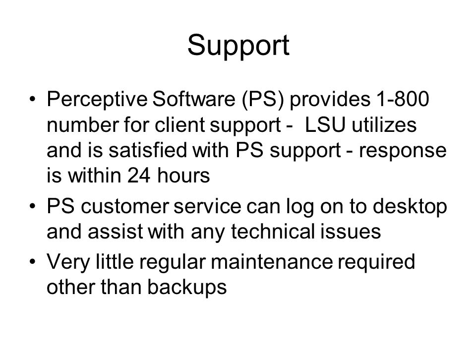 Support Perceptive Software (PS) provides number for client support - LSU utilizes and is satisfied with PS support - response is within 24 hours PS customer service can log on to desktop and assist with any technical issues Very little regular maintenance required other than backups