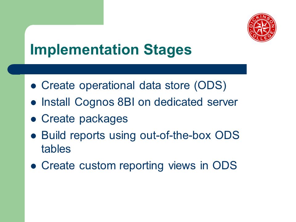Implementation Stages Create operational data store (ODS) Install Cognos 8BI on dedicated server Create packages Build reports using out-of-the-box ODS tables Create custom reporting views in ODS