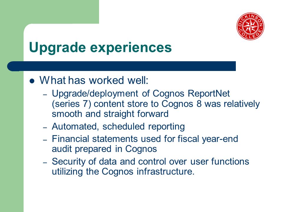 Upgrade experiences What has worked well: – Upgrade/deployment of Cognos ReportNet (series 7) content store to Cognos 8 was relatively smooth and straight forward – Automated, scheduled reporting – Financial statements used for fiscal year-end audit prepared in Cognos – Security of data and control over user functions utilizing the Cognos infrastructure.