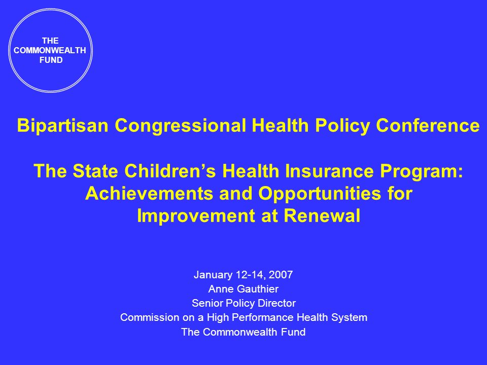 Bipartisan Congressional Health Policy Conference The State Childrens Health Insurance Program: Achievements and Opportunities for Improvement at Renewal January 12-14, 2007 Anne Gauthier Senior Policy Director Commission on a High Performance Health System The Commonwealth Fund THE COMMONWEALTH FUND