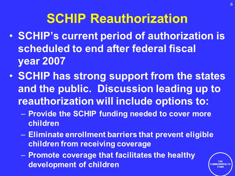 THE COMMONWEALTH FUND 6 SCHIP Reauthorization SCHIPs current period of authorization is scheduled to end after federal fiscal year 2007 SCHIP has strong support from the states and the public.