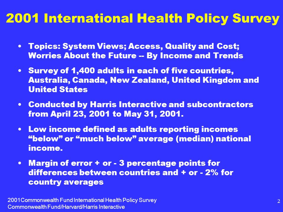 2001Commonwealth Fund International Health Policy Survey Commonwealth Fund/Harvard/Harris Interactive International Health Policy Survey Topics: System Views; Access, Quality and Cost; Worries About the Future -- By Income and Trends Survey of 1,400 adults in each of five countries, Australia, Canada, New Zealand, United Kingdom and United States Conducted by Harris Interactive and subcontractors from April 23, 2001 to May 31, 2001.