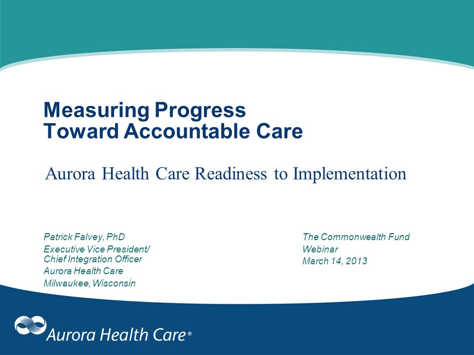 Measuring Progress Toward Accountable Care Aurora Health Care Readiness to Implementation Patrick Falvey, PhD Executive Vice President/ Chief Integration Officer Aurora Health Care Milwaukee, Wisconsin The Commonwealth Fund Webinar March 14, 2013