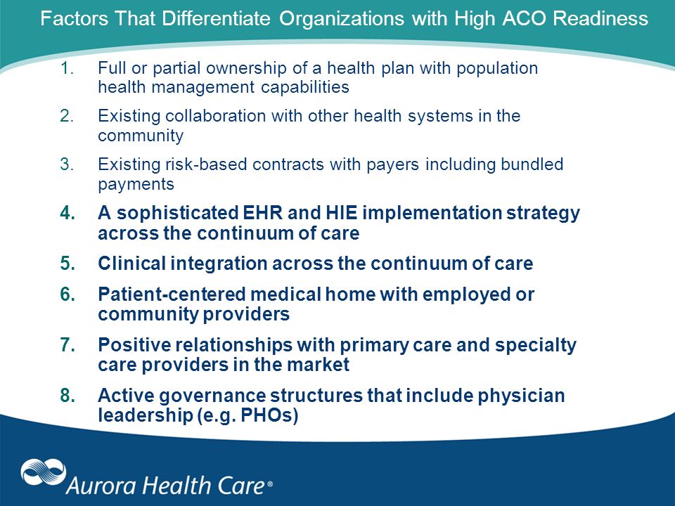 Factors That Differentiate Organizations with High ACO Readiness 1.Full or partial ownership of a health plan with population health management capabilities 2.Existing collaboration with other health systems in the community 3.Existing risk-based contracts with payers including bundled payments 4.A sophisticated EHR and HIE implementation strategy across the continuum of care 5.Clinical integration across the continuum of care 6.Patient-centered medical home with employed or community providers 7.Positive relationships with primary care and specialty care providers in the market 8.Active governance structures that include physician leadership (e.g.