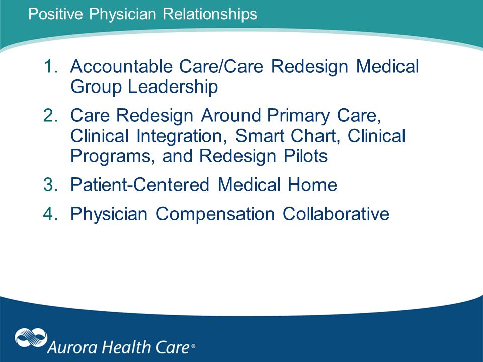 Positive Physician Relationships 1.Accountable Care/Care Redesign Medical Group Leadership 2.Care Redesign Around Primary Care, Clinical Integration, Smart Chart, Clinical Programs, and Redesign Pilots 3.Patient-Centered Medical Home 4.Physician Compensation Collaborative