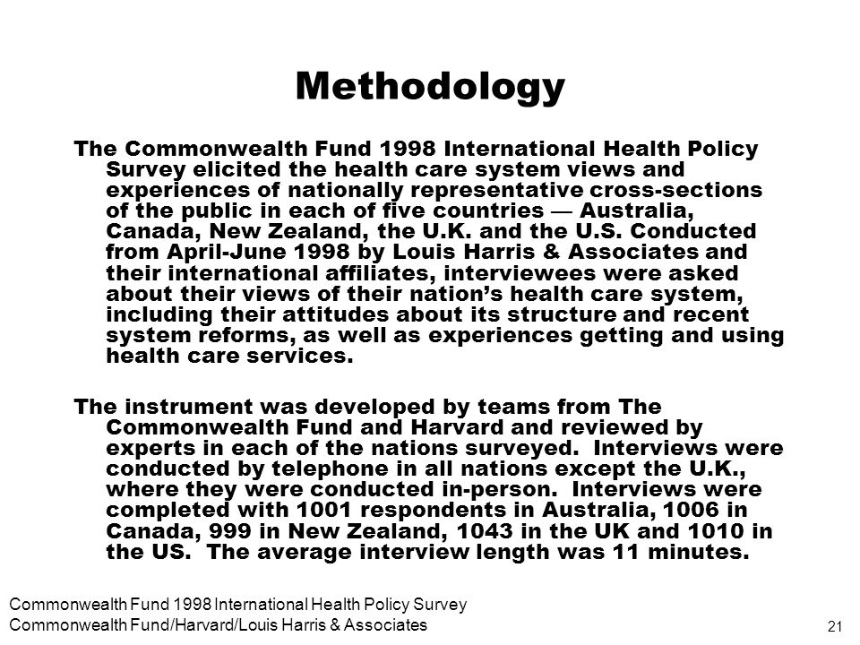 21 Commonwealth Fund 1998 International Health Policy Survey Commonwealth Fund/Harvard/Louis Harris & Associates Methodology The Commonwealth Fund 1998 International Health Policy Survey elicited the health care system views and experiences of nationally representative cross-sections of the public in each of five countries Australia, Canada, New Zealand, the U.K.