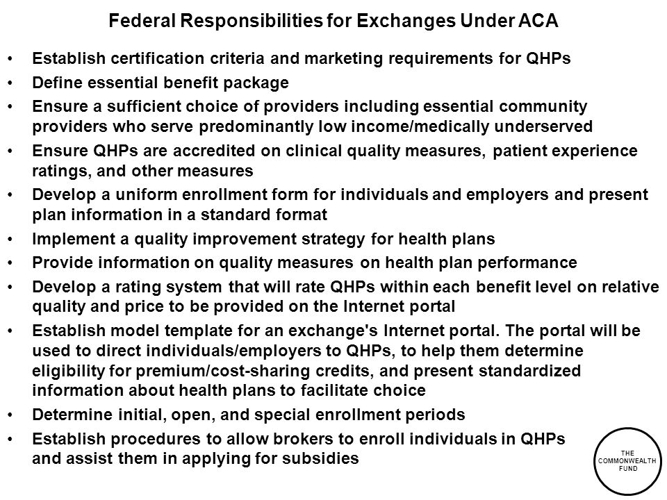 THE COMMONWEALTH FUND Federal Responsibilities for Exchanges Under ACA Establish certification criteria and marketing requirements for QHPs Define essential benefit package Ensure a sufficient choice of providers including essential community providers who serve predominantly low income/medically underserved Ensure QHPs are accredited on clinical quality measures, patient experience ratings, and other measures Develop a uniform enrollment form for individuals and employers and present plan information in a standard format Implement a quality improvement strategy for health plans Provide information on quality measures on health plan performance Develop a rating system that will rate QHPs within each benefit level on relative quality and price to be provided on the Internet portal Establish model template for an exchange s Internet portal.