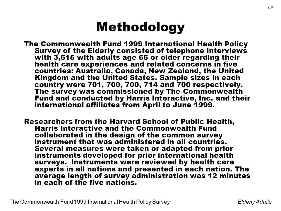 The Commonwealth Fund 1999 International Health Policy SurveyElderly Adults 58 Methodology The Commonwealth Fund 1999 International Health Policy Survey of the Elderly consisted of telephone interviews with 3,515 with adults age 65 or older regarding their health care experiences and related concerns in five countries: Australia, Canada, New Zealand, the United Kingdom and the United States.