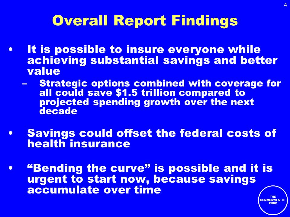 THE COMMONWEALTH FUND 4 Overall Report Findings It is possible to insure everyone while achieving substantial savings and better value –Strategic options combined with coverage for all could save $1.5 trillion compared to projected spending growth over the next decade Savings could offset the federal costs of health insurance Bending the curve is possible and it is urgent to start now, because savings accumulate over time
