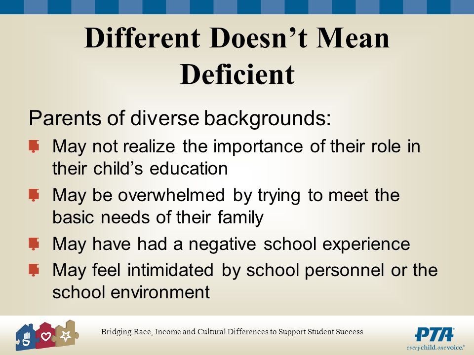 Bridging Race, Income and Cultural Differences to Support Student Success Different Doesnt Mean Deficient Parents of diverse backgrounds: May not realize the importance of their role in their childs education May be overwhelmed by trying to meet the basic needs of their family May have had a negative school experience May feel intimidated by school personnel or the school environment