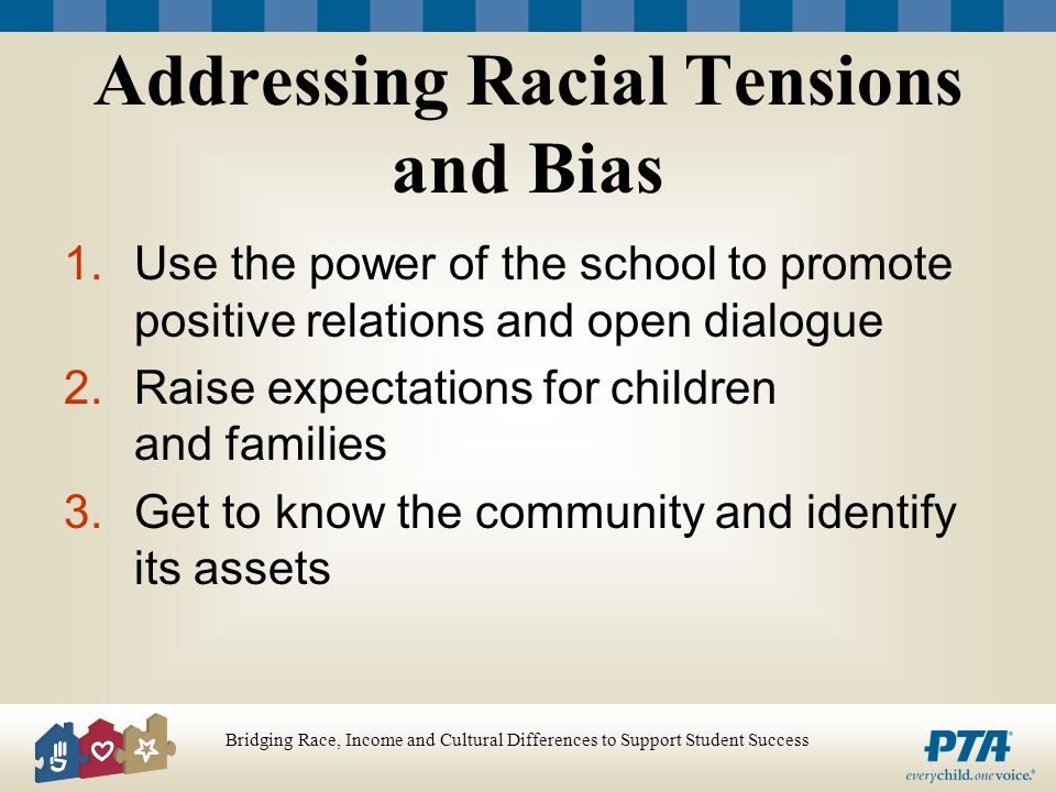 Bridging Race, Income and Cultural Differences to Support Student Success Addressing Racial Tensions and Bias 1.Use the power of the school to promote positive relations and open dialogue 2.Raise expectations for children and families 3.Get to know the community and identify its assets
